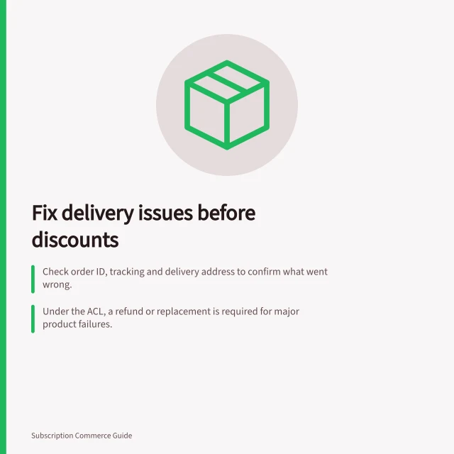 Fix delivery issues before discounts: Check order ID, tracking and delivery address to confirm what went wrong.; Under the ACL, a refund or replacement is required for major product failures.; Do not offer a discount in place of an ACL-mandated remedy. Addressing delivery problems before offering discounts