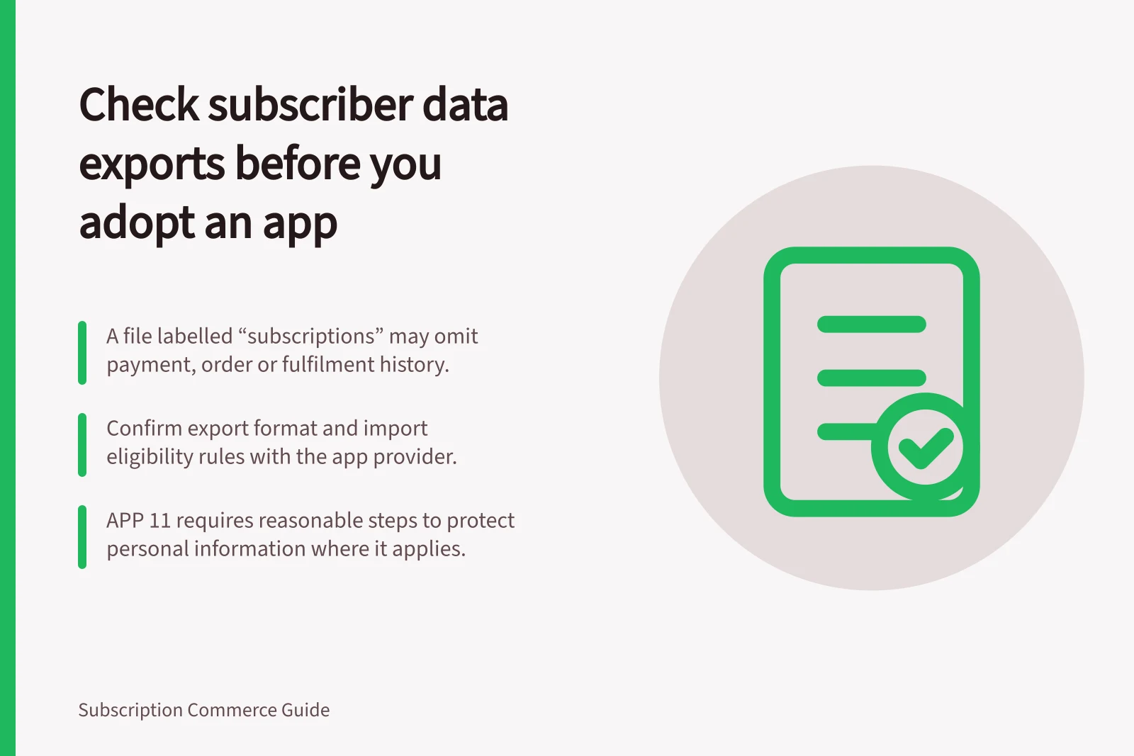 Check subscriber data exports before you adopt an app: A file labelled “subscriptions” may omit payment, order or fulfilment history.; Confirm export format and import eligibility rules with the app provider.; APP 11 requires reasonable steps to protect personal information where it applies.