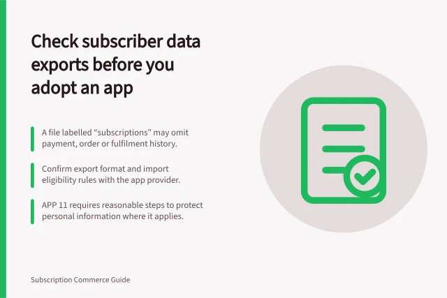 Check subscriber data exports before you adopt an app: A file labelled “subscriptions” may omit payment, order or fulfilment history.; Confirm export format and import eligibility rules with the app provider.; APP 11 requires reasonable steps to protect personal information where it applies. Checking data export for subscriber records