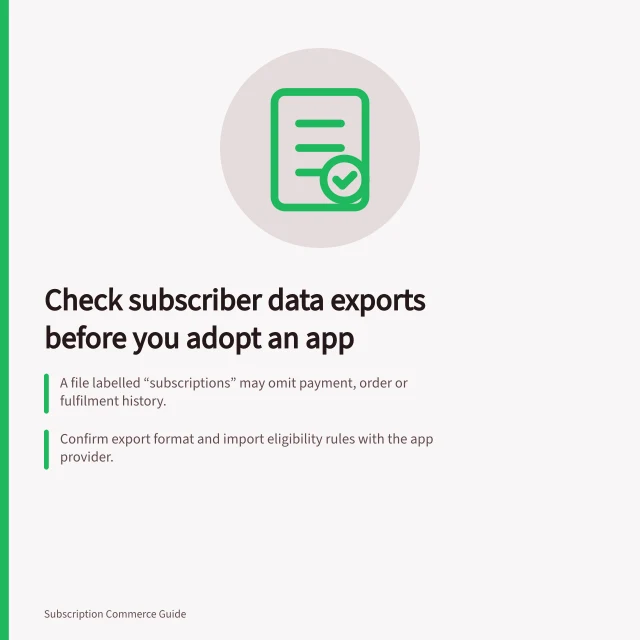 Check subscriber data exports before you adopt an app: A file labelled “subscriptions” may omit payment, order or fulfilment history.; Confirm export format and import eligibility rules with the app provider.; APP 11 requires reasonable steps to protect personal information where it applies. Checking data export for subscriber records