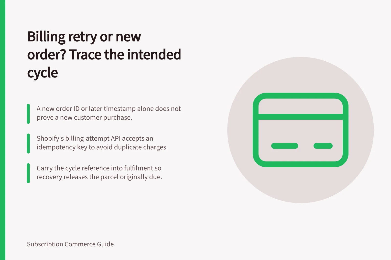 Billing retry or new order? Trace the intended cycle: A new order ID or later timestamp alone does not prove a new customer purchase.; Shopify's billing-attempt API accepts an idempotency key to avoid duplicate charges.; Carry the cycle reference into fulfilment so recovery releases the parcel originally due.