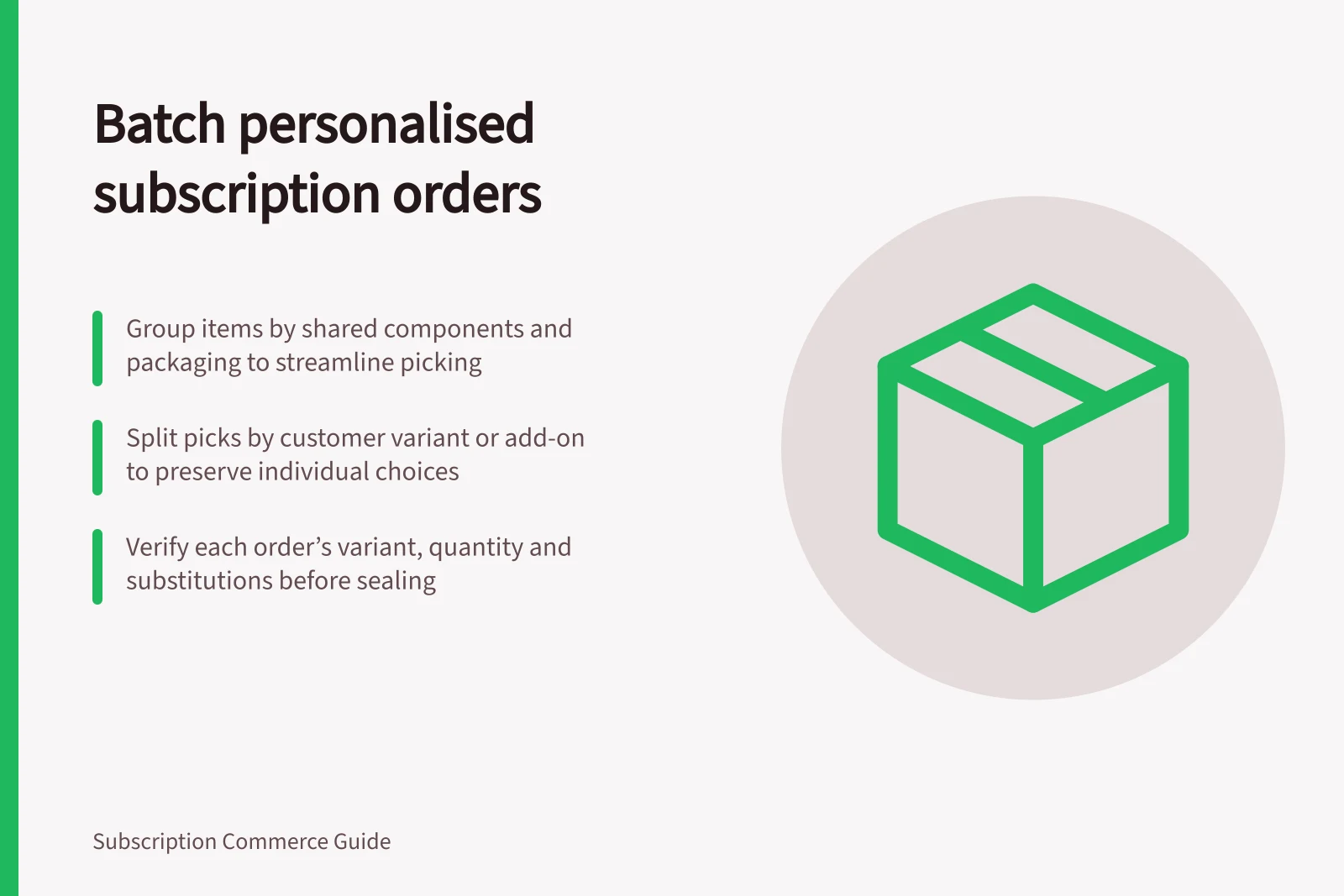 Batch personalised subscription orders: Group items by shared components and packaging to streamline picking; Split picks by customer variant or add-on to preserve individual choices; Verify each order’s variant, quantity and substitutions before sealing