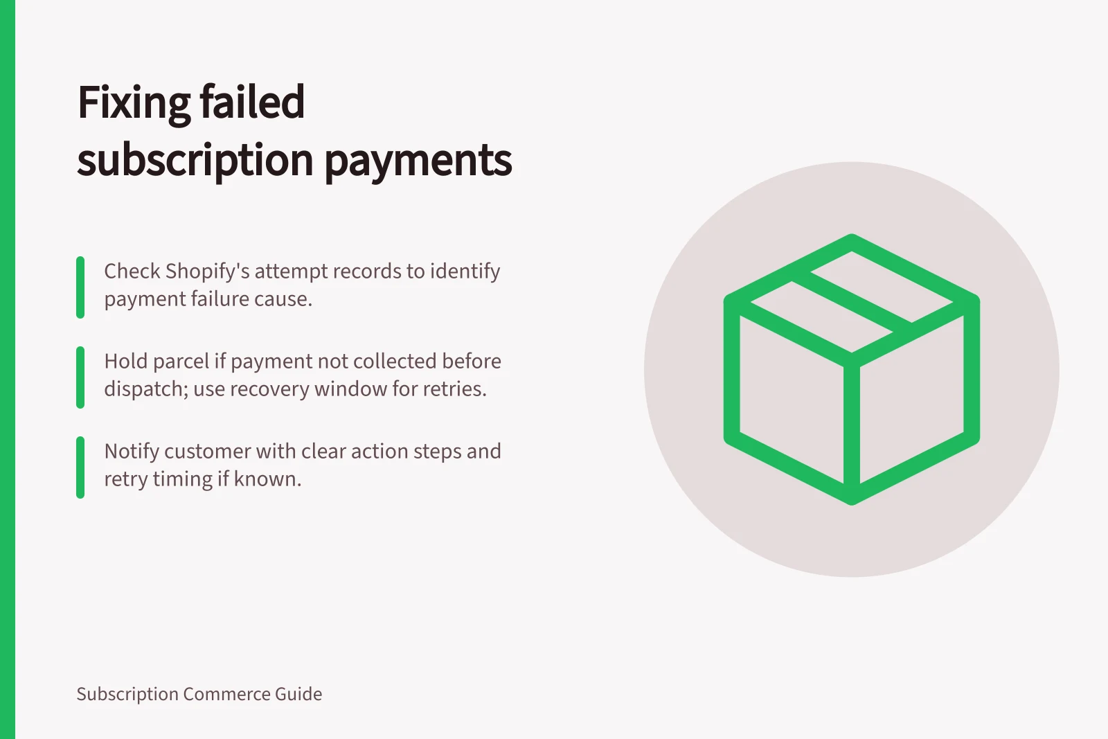 Fixing failed subscription payments: Check Shopify's attempt records to identify payment failure cause.; Hold parcel if payment not collected before dispatch; use recovery window for retries.; Notify customer with clear action steps and retry timing if known.