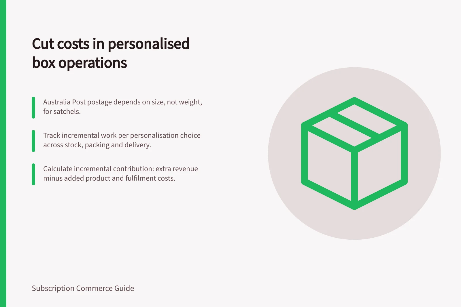 Cut costs in personalised box operations: Australia Post postage depends on size, not weight, for satchels.; Track incremental work per personalisation choice across stock, packing and delivery.; Calculate incremental contribution: extra revenue minus added product and fulfilment costs.
