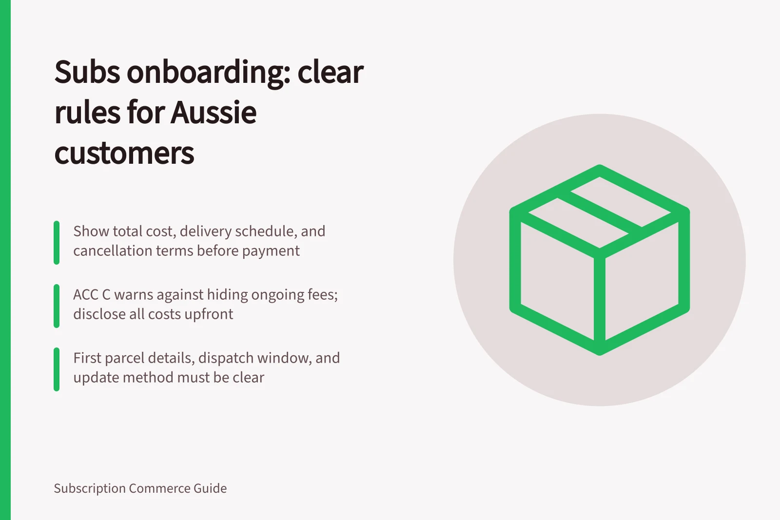 Subs onboarding: clear rules for Aussie customers: Show total cost, delivery schedule, and cancellation terms before payment; ACC C warns against hiding ongoing fees; disclose all costs upfront; First parcel details, dispatch window, and update method must be clear