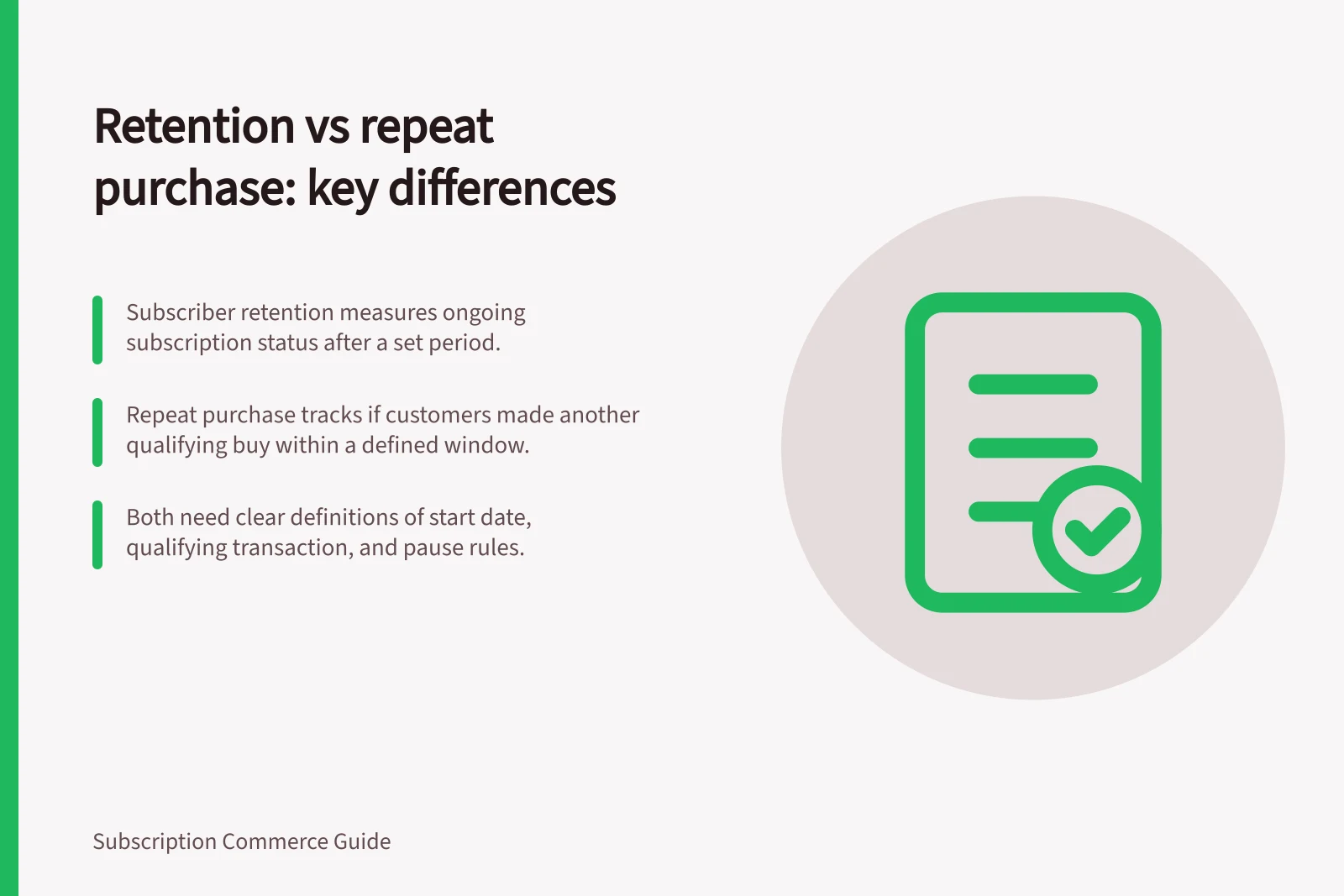Retention vs repeat purchase: key differences: Subscriber retention measures ongoing subscription status after a set period.; Repeat purchase tracks if customers made another qualifying buy within a defined window.; Both need clear definitions of start date, qualifying transaction, and pause rules.