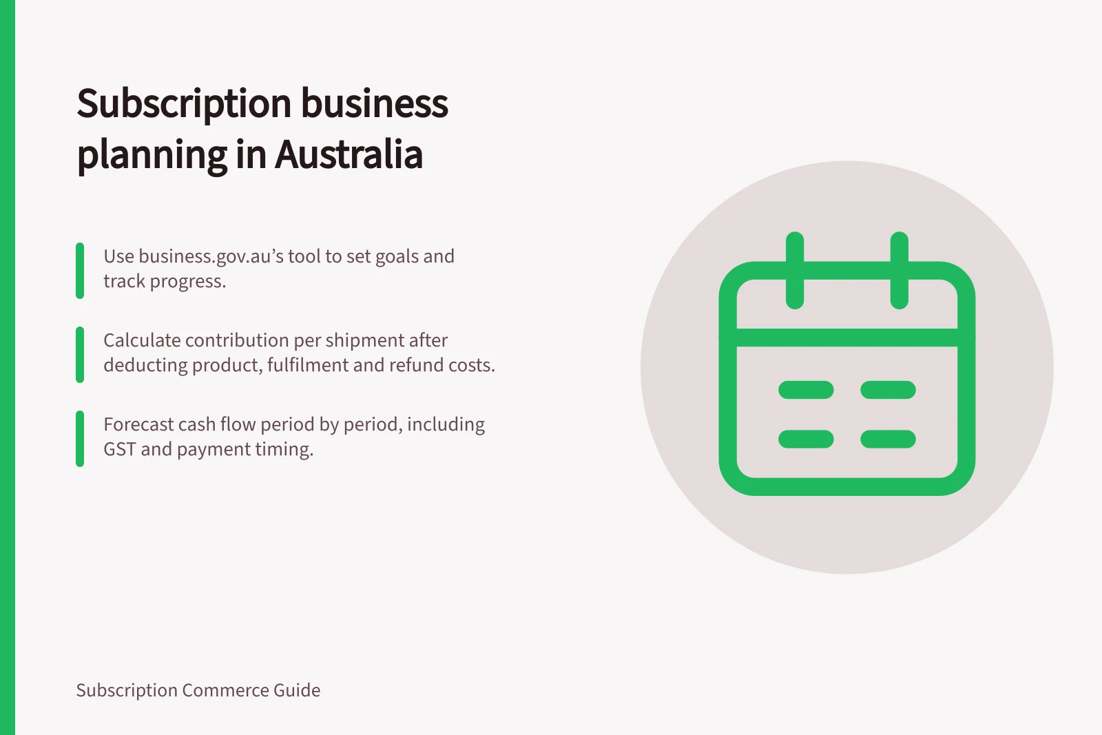 Subscription business planning in Australia: Use business.gov.au’s tool to set goals and track progress.; Calculate contribution per shipment after deducting product, fulfilment and refund costs.; Forecast cash flow period by period, including GST and payment timing.