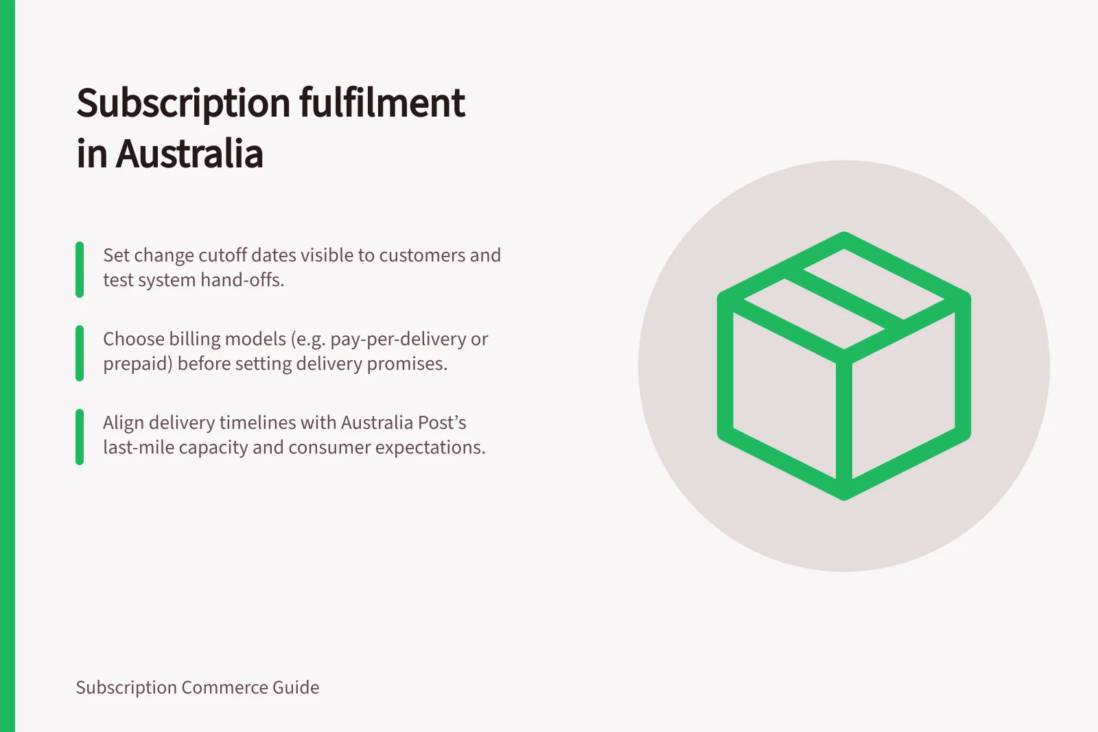 Subscription fulfilment in Australia: Set change cutoff dates visible to customers and test system hand-offs.; Choose billing models (e.g. pay-per-delivery or prepaid) before setting delivery promises.; Align delivery timelines with Australia Post’s last-mile capacity and consumer expectations.