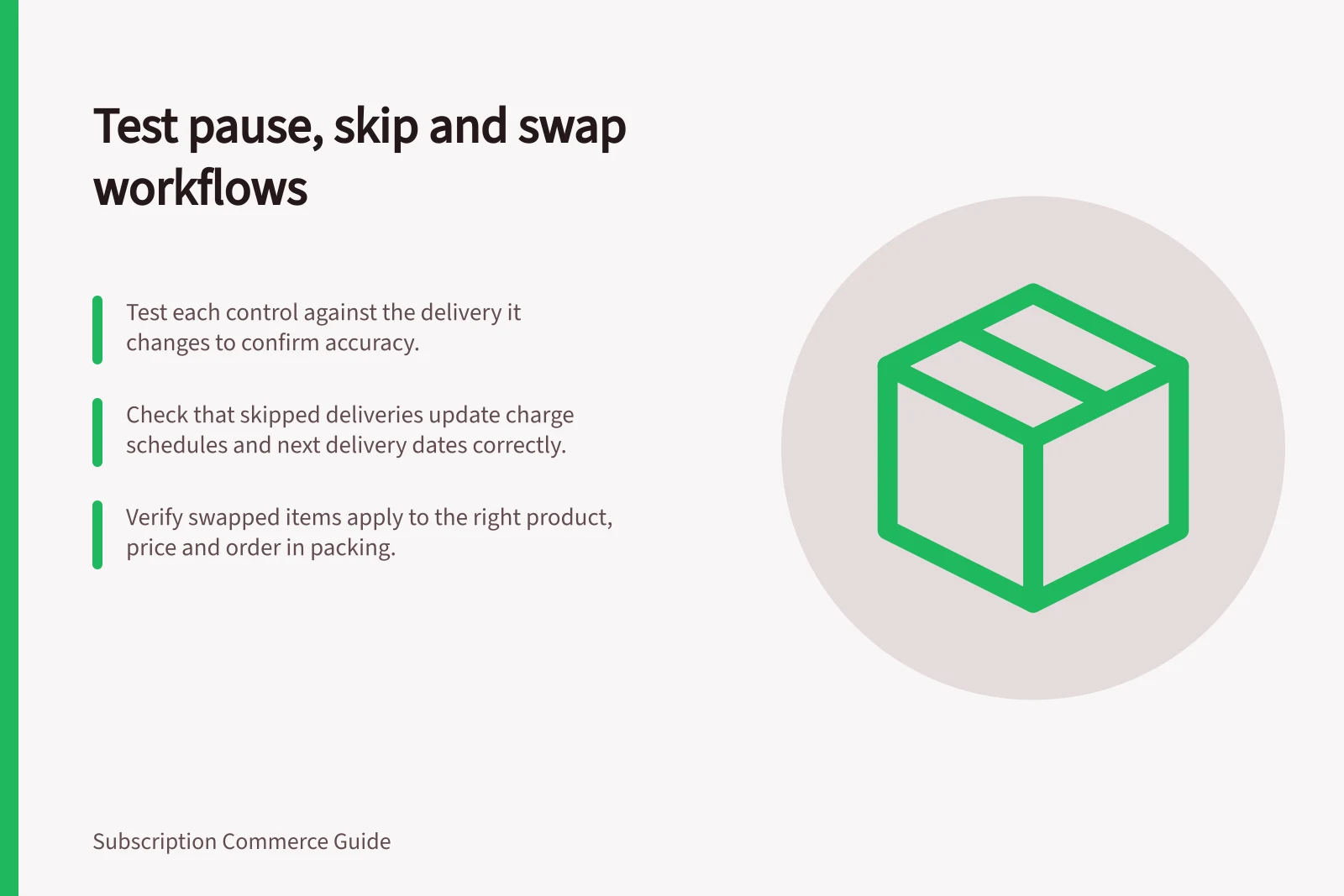 Test pause, skip and swap workflows: Test each control against the delivery it changes to confirm accuracy.; Check that skipped deliveries update charge schedules and next delivery dates correctly.; Verify swapped items apply to the right product, price and order in packing.