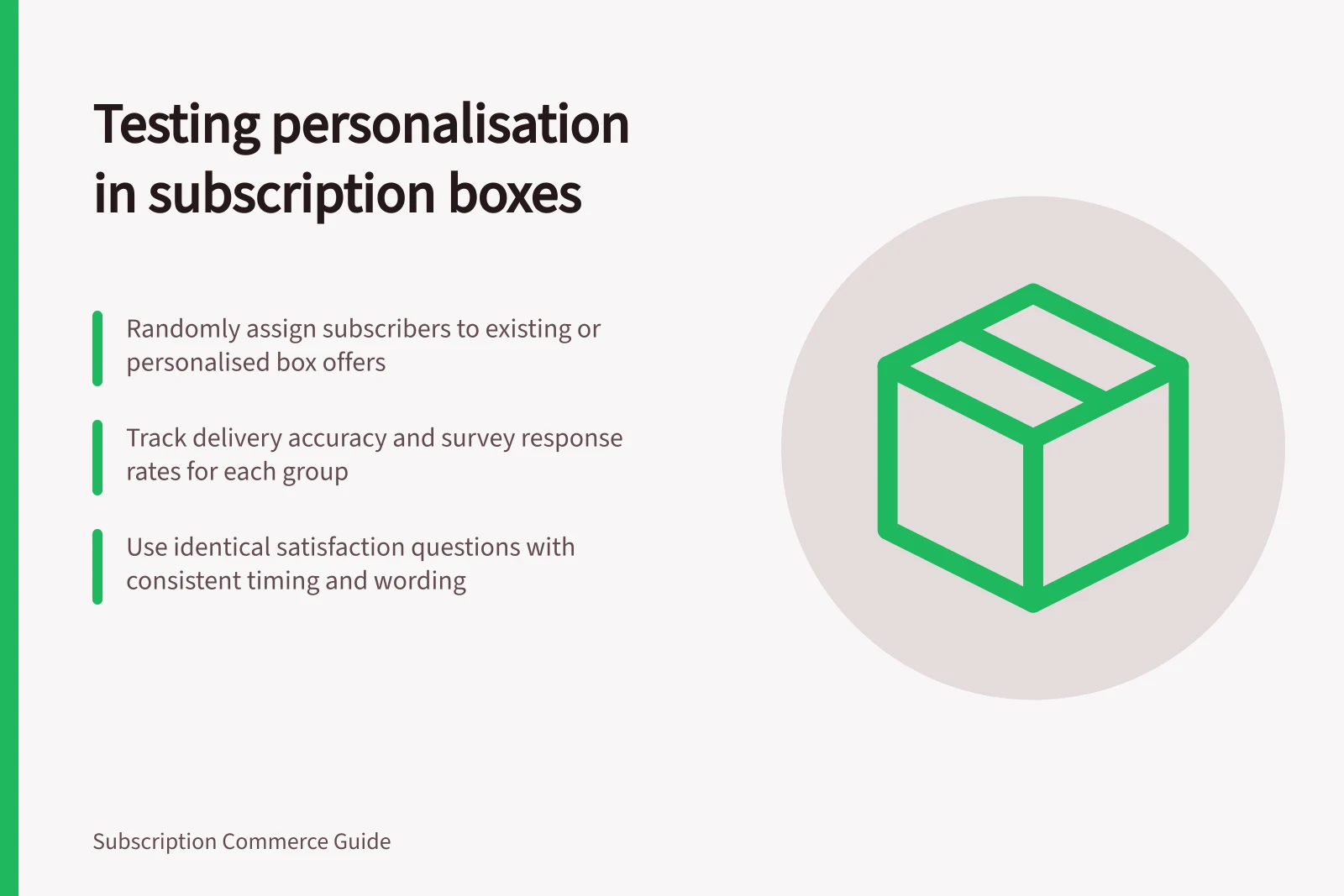 Testing personalisation in subscription boxes: Randomly assign subscribers to existing or personalised box offers; Track delivery accuracy and survey response rates for each group; Use identical satisfaction questions with consistent timing and wording
